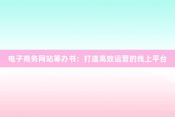 电子商务网站筹办书：打造高效运营的线上平台